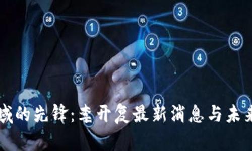 区块链领域的先锋：李开复最新消息与未来趋势分析