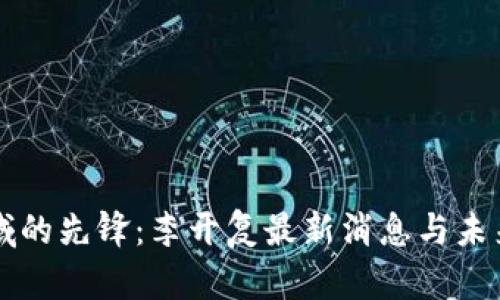 区块链领域的先锋：李开复最新消息与未来趋势分析