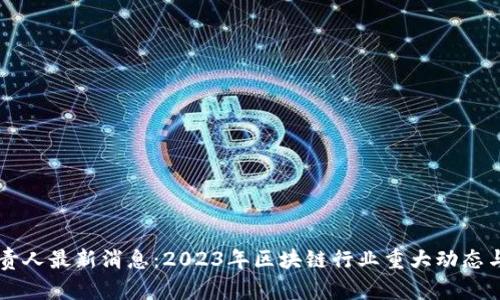 区块链负责人最新消息:2023年区块链行业重大动态与趋势分析